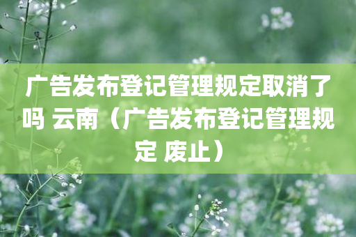 广告发布登记管理规定取消了吗 云南（广告发布登记管理规定 废止）