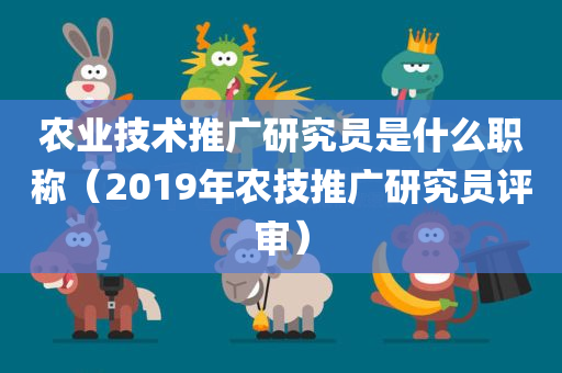 农业技术推广研究员是什么职称（2019年农技推广研究员评审）