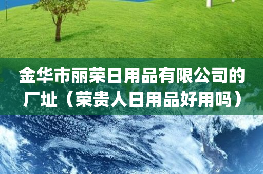 金华市丽荣日用品有限公司的厂址（荣贵人日用品好用吗）