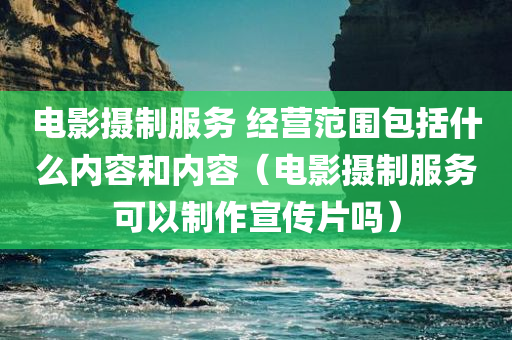 电影摄制服务 经营范围包括什么内容和内容（电影摄制服务可以制作宣传片吗）