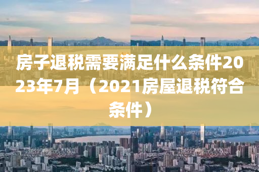 房子退税需要满足什么条件2023年7月（2021房屋退税符合条件）