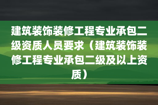 建筑装饰装修工程专业承包二级资质人员要求（建筑装饰装修工程专业承包二级及以上资质）