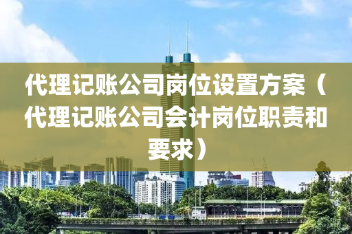 代理记账公司岗位设置方案（代理记账公司会计岗位职责和要求）