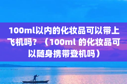 100ml以内的化妆品可以带上飞机吗？（100ml 的化妆品可以随身携带登机吗）