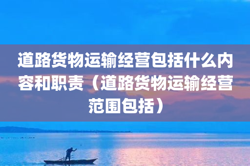 道路货物运输经营包括什么内容和职责（道路货物运输经营范围包括）