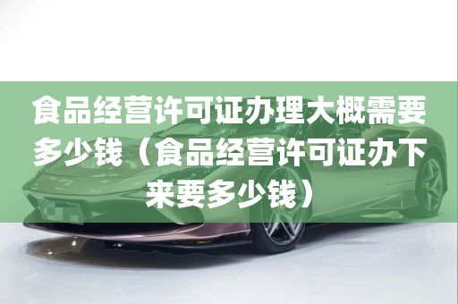 食品经营许可证办理大概需要多少钱（食品经营许可证办下来要多少钱）