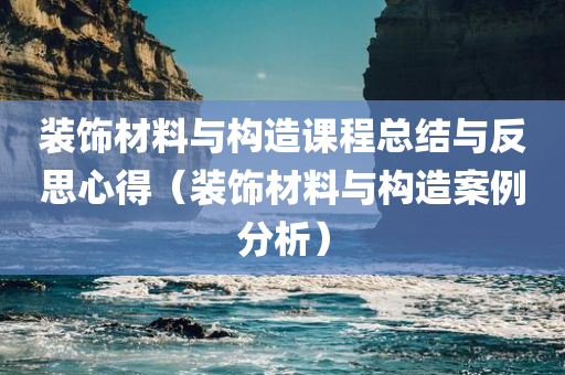 装饰材料与构造课程总结与反思心得（装饰材料与构造案例分析）