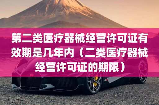 第二类医疗器械经营许可证有效期是几年内（二类医疗器械经营许可证的期限）