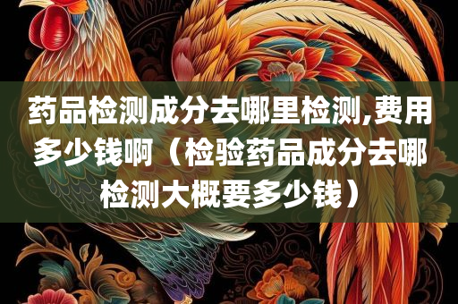 药品检测成分去哪里检测,费用多少钱啊（检验药品成分去哪检测大概要多少钱）