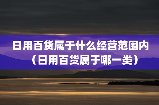 日用百货属于什么经营范围内（日用百货属于哪一类）