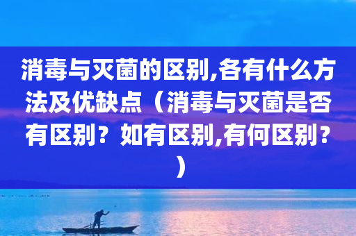 消毒与灭菌的区别,各有什么方法及优缺点（消毒与灭菌是否有区别？如有区别,有何区别？）