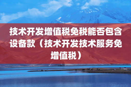 技术开发增值税免税能否包含设备款（技术开发技术服务免增值税）