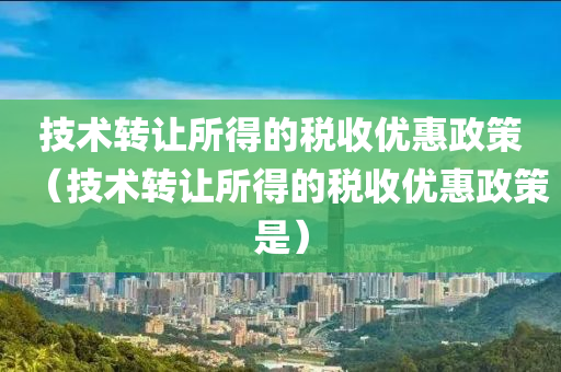 技术转让所得的税收优惠政策（技术转让所得的税收优惠政策是）