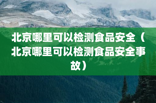 北京哪里可以检测食品安全（北京哪里可以检测食品安全事故）