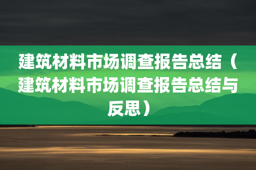 建筑材料市场调查报告总结（建筑材料市场调查报告总结与反思）