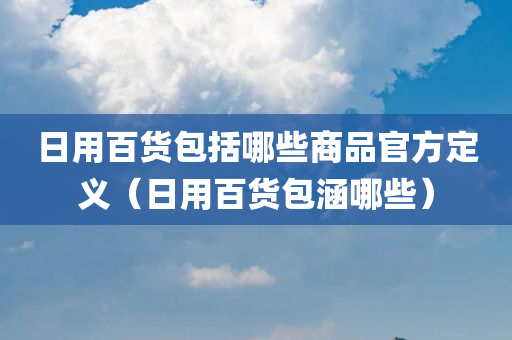 日用百货包括哪些商品官方定义（日用百货包涵哪些）