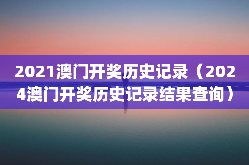 2021澳门开奖历史记录（2024澳门开奖历史记录结果查询）