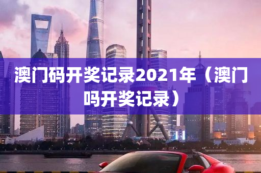 澳门码开奖记录2021年（澳门吗开奖记录）