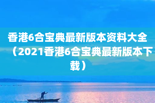 香港6合宝典最新版本资料大全（2021香港6合宝典最新版本下载）