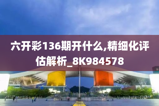 六开彩136期开什么,精细化评估解析_8K984578