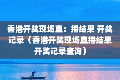 香港开奖现场直：播结果 开奖记录（香港开奖现场直播结果开奖记录查询）