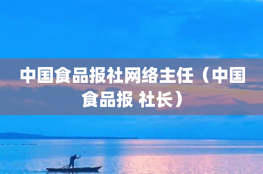 中国食品报社网络主任（中国食品报 社长）