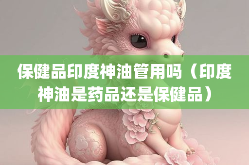 保健品印度神油管用吗（印度神油是药品还是保健品）