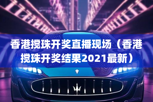 香港搅珠开奖直播现场（香港搅珠开奖结果2021最新）