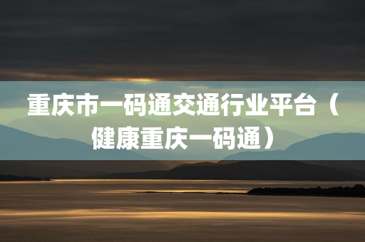 重庆市一码通交通行业平台（健康重庆一码通）