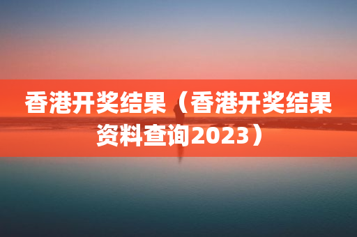 香港开奖结果（香港开奖结果资料查询2023）